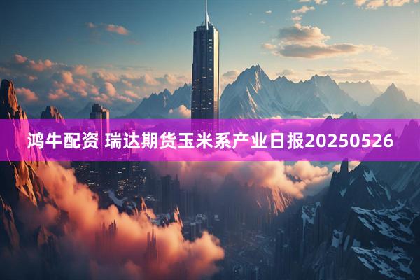 鸿牛配资 瑞达期货玉米系产业日报20250526