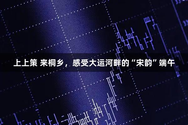 上上策 来桐乡，感受大运河畔的“宋韵”端午