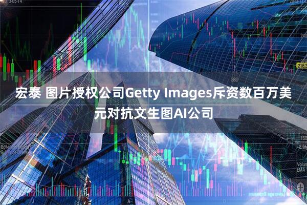 宏泰 图片授权公司Getty Images斥资数百万美元对抗文生图AI公司