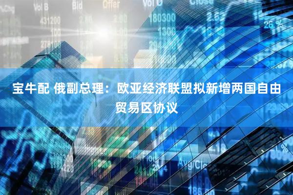 宝牛配 俄副总理：欧亚经济联盟拟新增两国自由贸易区协议