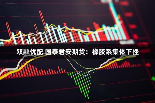 双融优配 国泰君安期货：橡胶系集体下挫