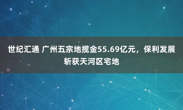 世纪汇通 广州五宗地揽金55.69亿元，保利发展斩获天河区宅地