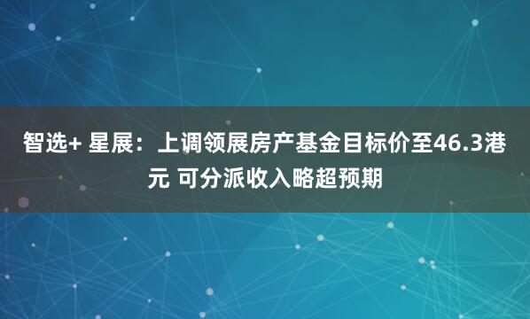智选+ 星展：上调领展房产基金目标价至46.3港元 可分派收入略超预期