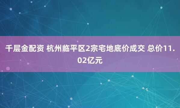 千层金配资 杭州临平区2宗宅地底价成交 总价11.02亿元