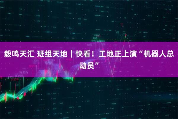 毅鸣天汇 班组天地｜快看！工地正上演“机器人总动员”