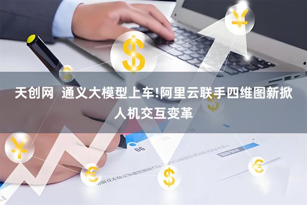天创网  通义大模型上车!阿里云联手四维图新掀人机交互变革