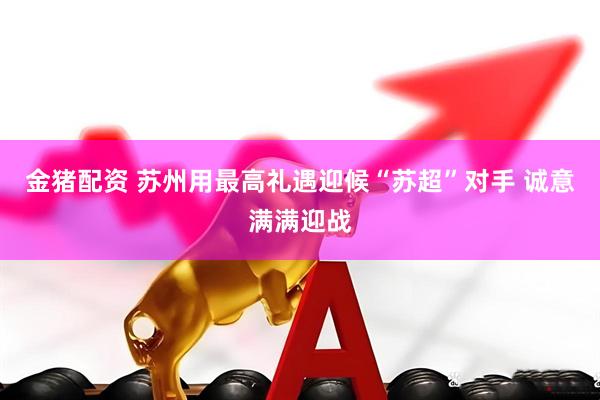 金猪配资 苏州用最高礼遇迎候“苏超”对手 诚意满满迎战