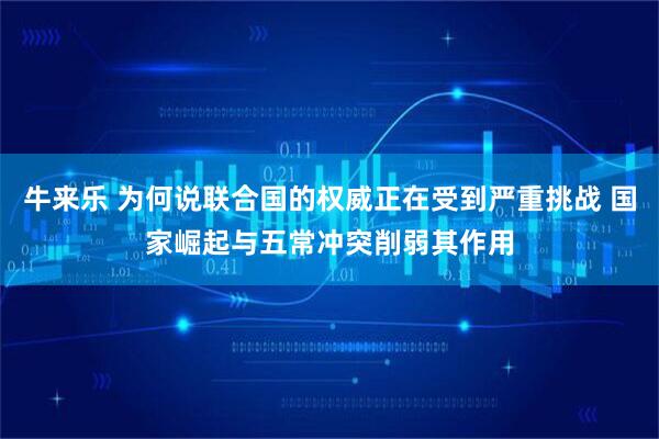 牛来乐 为何说联合国的权威正在受到严重挑战 国家崛起与五常冲突削弱其作用