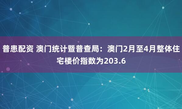 普患配资 澳门统计暨普查局：澳门2月至4月整体住宅楼价指数为203.6