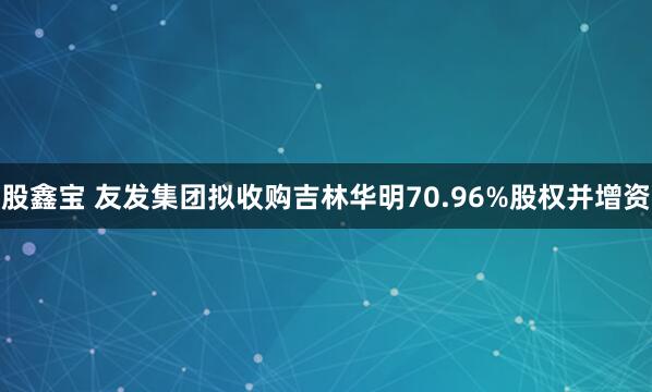 股鑫宝 友发集团拟收购吉林华明70.96%股权并增资