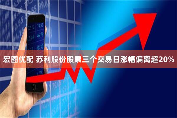 宏图优配 苏利股份股票三个交易日涨幅偏离超20%