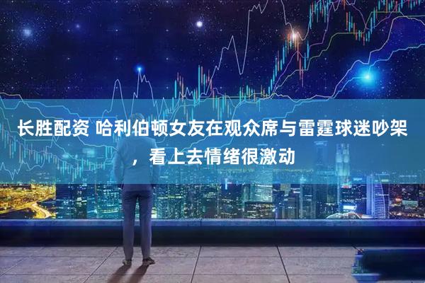 长胜配资 哈利伯顿女友在观众席与雷霆球迷吵架，看上去情绪很激动