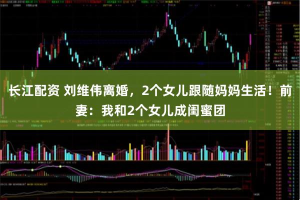 长江配资 刘维伟离婚，2个女儿跟随妈妈生活！前妻：我和2个女儿成闺蜜团