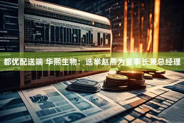 都优配送端 华熙生物：选举赵燕为董事长兼总经理