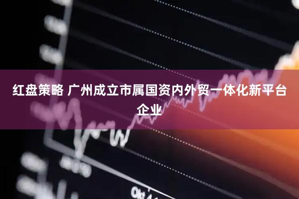 红盘策略 广州成立市属国资内外贸一体化新平台企业