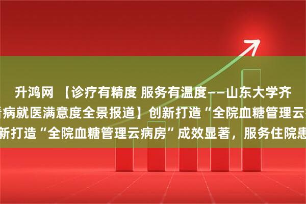 升鸿网 【诊疗有精度 服务有温度——山东大学齐鲁医院(青岛)提升群众看病就医满意度全景报道】创新打造“全院血糖管理云病房”成效显著，服务住院患者