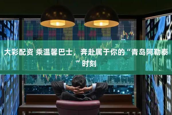 大彩配资 乘温馨巴士，奔赴属于你的“青岛阿勒泰”时刻
