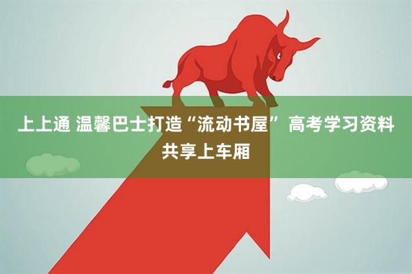 上上通 温馨巴士打造“流动书屋” 高考学习资料共享上车厢