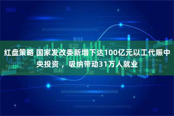 红盘策略 国家发改委新增下达100亿元以工代赈中央投资 ，吸纳带动31万人就业