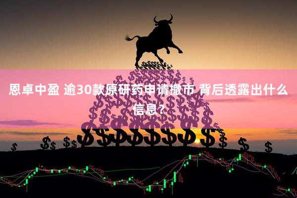 恩卓中盈 逾30款原研药申请撤市 背后透露出什么信息？