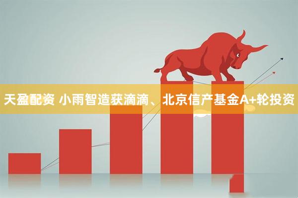 天盈配资 小雨智造获滴滴、北京信产基金A+轮投资