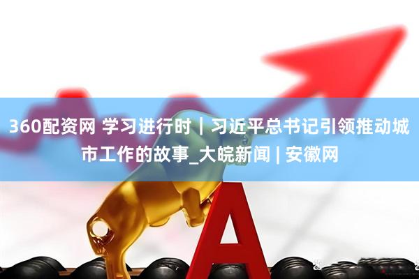 360配资网 学习进行时｜习近平总书记引领推动城市工作的故事_大皖新闻 | 安徽网