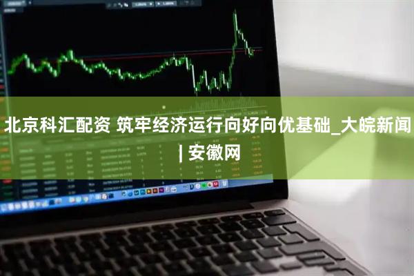 北京科汇配资 筑牢经济运行向好向优基础_大皖新闻 | 安徽网