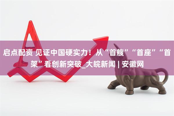 启点配资 见证中国硬实力！从“首艘”“首座”“首架”看创新突破_大皖新闻 | 安徽网