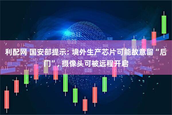 利配网 国安部提示: 境外生产芯片可能故意留“后门”, 摄像头可被远程开启
