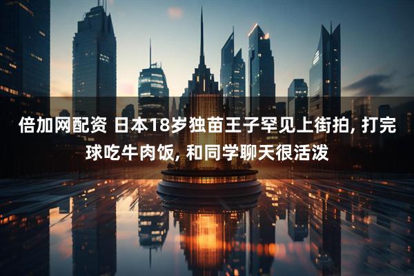 倍加网配资 日本18岁独苗王子罕见上街拍, 打完球吃牛肉饭, 和同学聊天很活泼