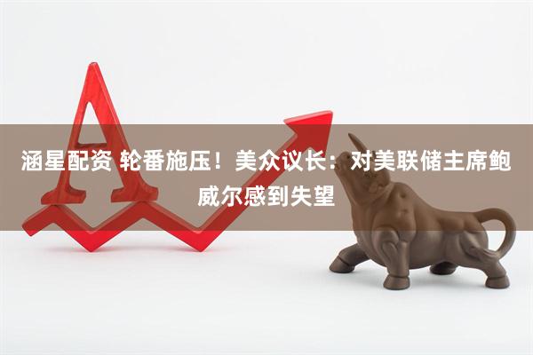 涵星配资 轮番施压！美众议长：对美联储主席鲍威尔感到失望