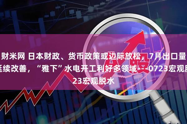 财米网 日本财政、货币政策或边际放松，7月出口量或延续改善，“雅下”水电开工利好多领域---0723宏观脱水