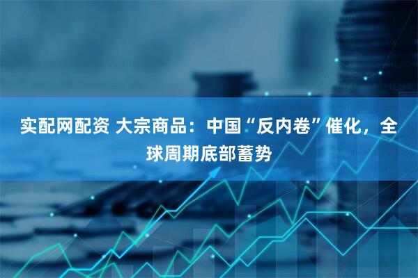 实配网配资 大宗商品：中国“反内卷”催化，全球周期底部蓄势