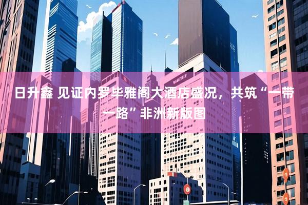 日升鑫 见证内罗毕雅阁大酒店盛况，共筑“一带一路”非洲新版图