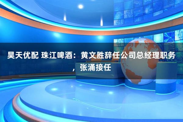 昊天优配 珠江啤酒：黄文胜辞任公司总经理职务，张涌接任