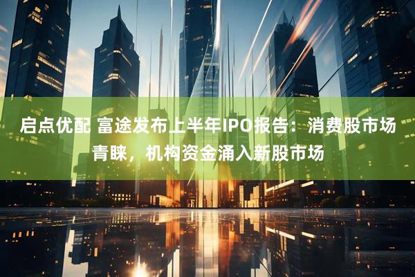 启点优配 富途发布上半年IPO报告：消费股市场青睐，机构资金涌入新股市场