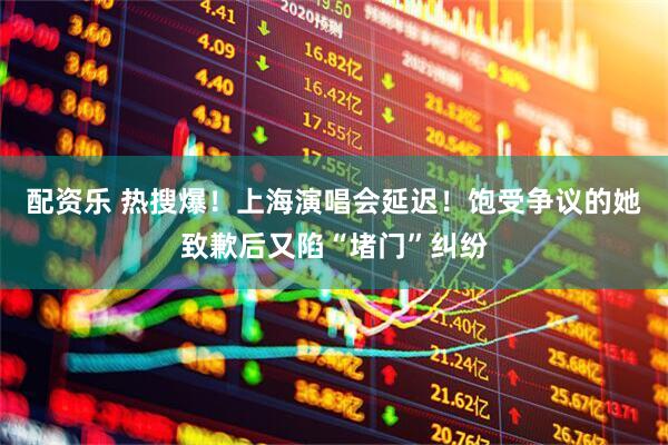 配资乐 热搜爆！上海演唱会延迟！饱受争议的她致歉后又陷“堵门”纠纷