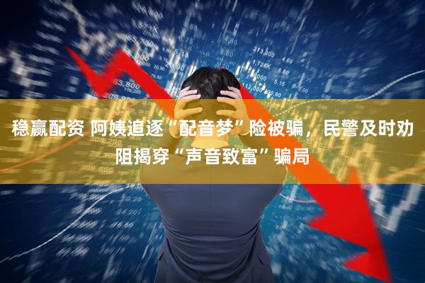 稳赢配资 阿姨追逐“配音梦”险被骗，民警及时劝阻揭穿“声音致富”骗局