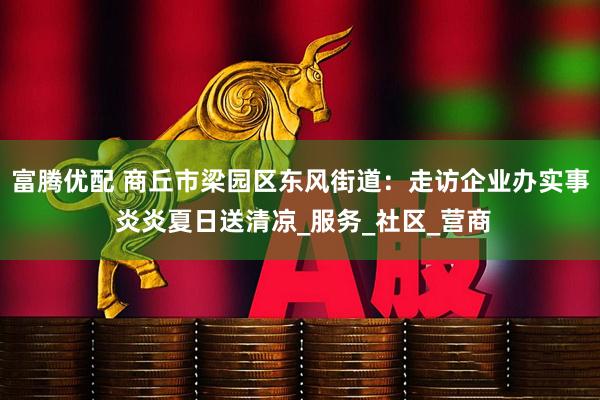 富腾优配 商丘市梁园区东风街道：走访企业办实事 炎炎夏日送清凉_服务_社区_营商