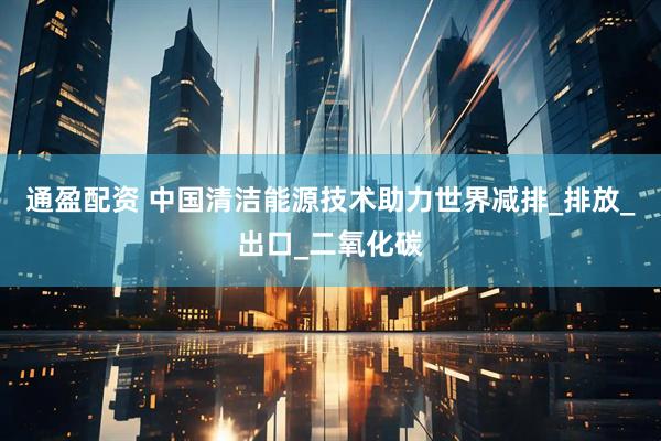 通盈配资 中国清洁能源技术助力世界减排_排放_出口_二氧化碳