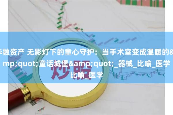 华融资产 无影灯下的童心守护：当手术室变成温暖的&quot;童话城堡&quot;_器械_比喻_医学