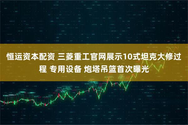 恒运资本配资 三菱重工官网展示10式坦克大修过程 专用设备 炮塔吊篮首次曝光