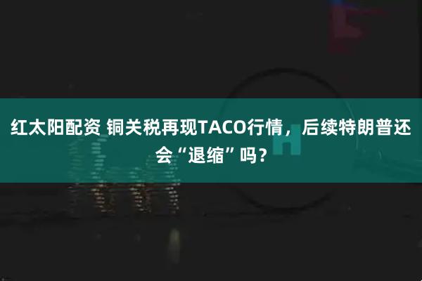 红太阳配资 铜关税再现TACO行情，后续特朗普还会“退缩”吗？