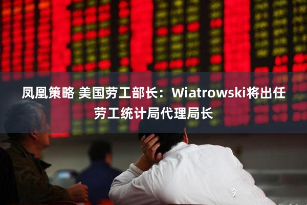凤凰策略 美国劳工部长：Wiatrowski将出任劳工统计局代理局长