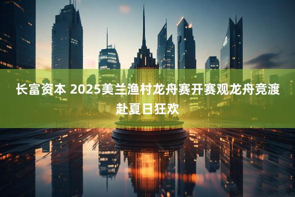 长富资本 2025美兰渔村龙舟赛开赛观龙舟竞渡赴夏日狂欢
