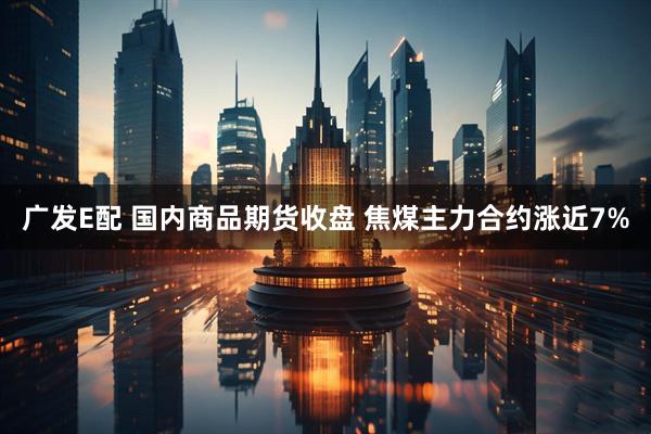 广发E配 国内商品期货收盘 焦煤主力合约涨近7%