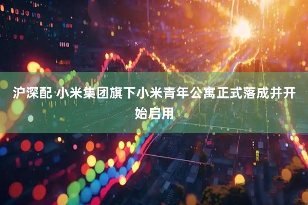 沪深配 小米集团旗下小米青年公寓正式落成并开始启用