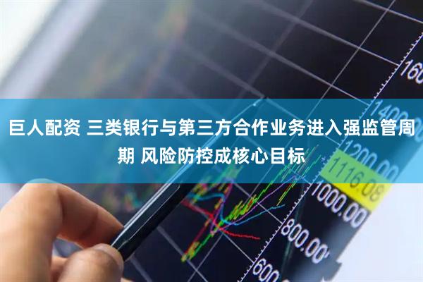 巨人配资 三类银行与第三方合作业务进入强监管周期 风险防控成核心目标