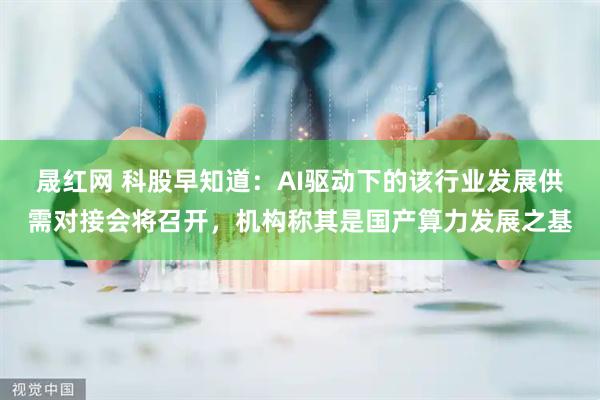 晟红网 科股早知道：AI驱动下的该行业发展供需对接会将召开，机构称其是国产算力发展之基