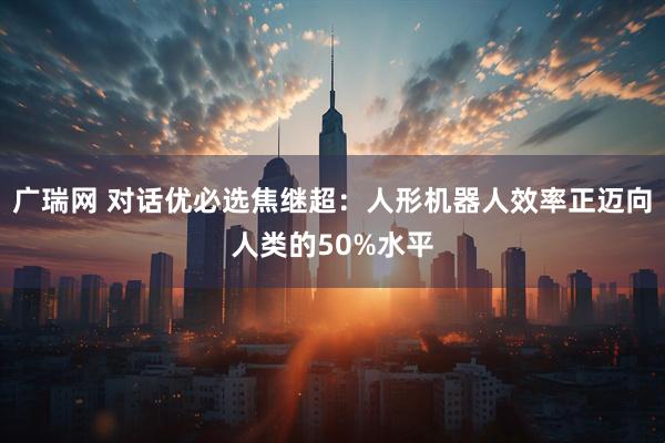 广瑞网 对话优必选焦继超：人形机器人效率正迈向人类的50%水平